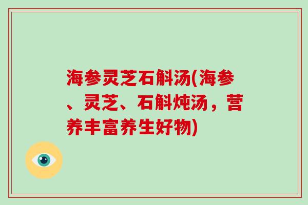 海参灵芝石斛汤(海参、灵芝、石斛炖汤，营养丰富养生好物)