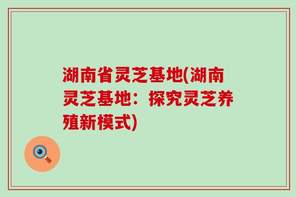 湖南省灵芝基地(湖南灵芝基地：探究灵芝养殖新模式)