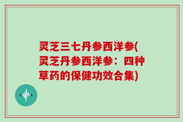 灵芝三七丹参西洋参(灵芝丹参西洋参：四种草药的保健功效合集)