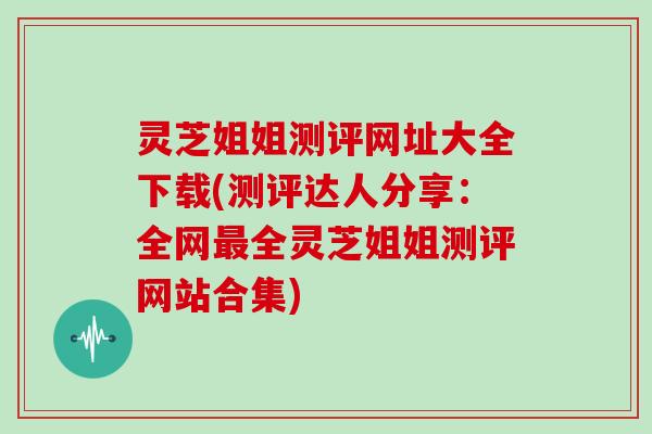 灵芝姐姐测评网址大全下载(测评达人分享：全网全灵芝姐姐测评网站合集)