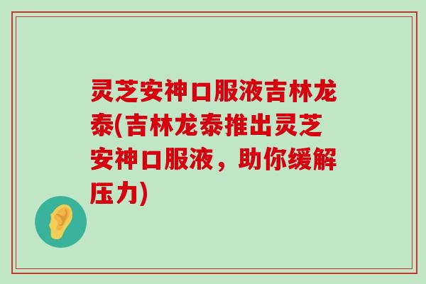 灵芝安神口服液吉林龙泰(吉林龙泰推出灵芝安神口服液，助你缓解压力)