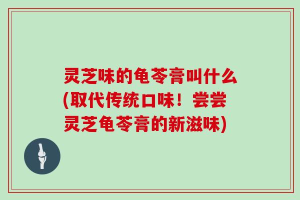 灵芝味的龟苓膏叫什么(取代传统口味！尝尝灵芝龟苓膏的新滋味)