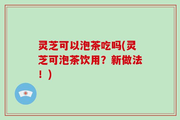 灵芝可以泡茶吃吗(灵芝可泡茶饮用？新做法！)