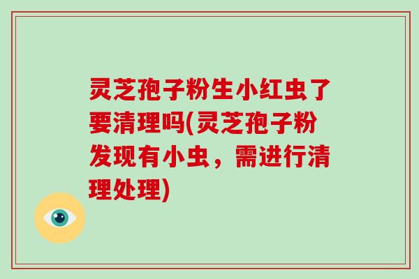 灵芝孢子粉生小红虫了要清理吗(灵芝孢子粉发现有小虫，需进行清理处理)