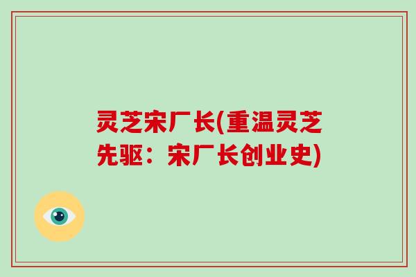 灵芝宋厂长(重温灵芝先驱：宋厂长创业史)