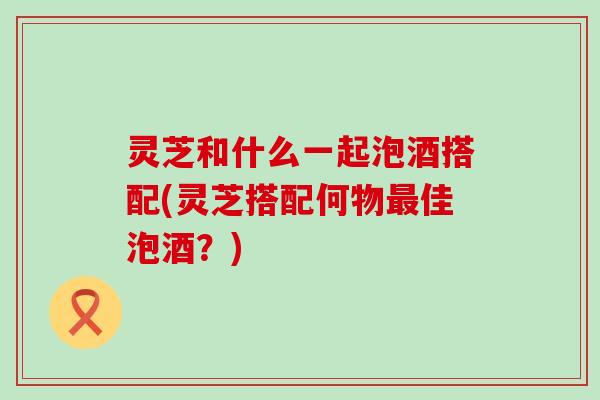 灵芝和什么一起泡酒搭配(灵芝搭配何物佳泡酒？)