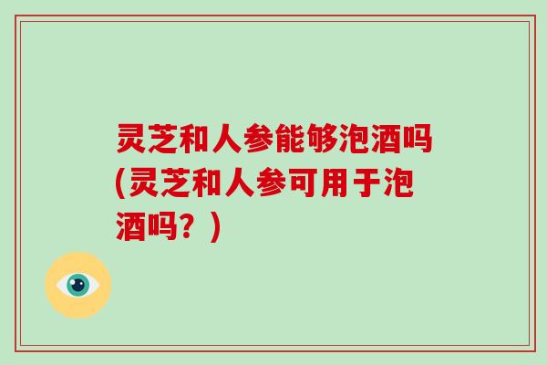 灵芝和人参能够泡酒吗(灵芝和人参可用于泡酒吗？)