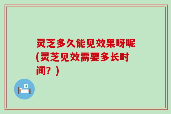 灵芝多久能见效果呀呢(灵芝见效需要多长时间？)