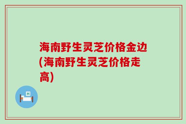 海南野生灵芝价格金边(海南野生灵芝价格走高)