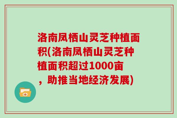 洛南凤栖山灵芝种植面积(洛南凤栖山灵芝种植面积超过1000亩，助推当地经济发展)