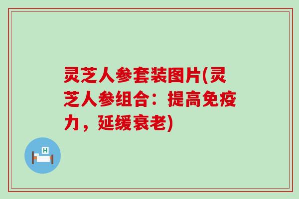 灵芝人参套装图片(灵芝人参组合：提高免疫力，延缓)