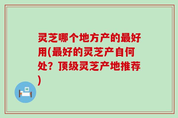 灵芝哪个地方产的好用(好的灵芝产自何处？灵芝产地推荐)