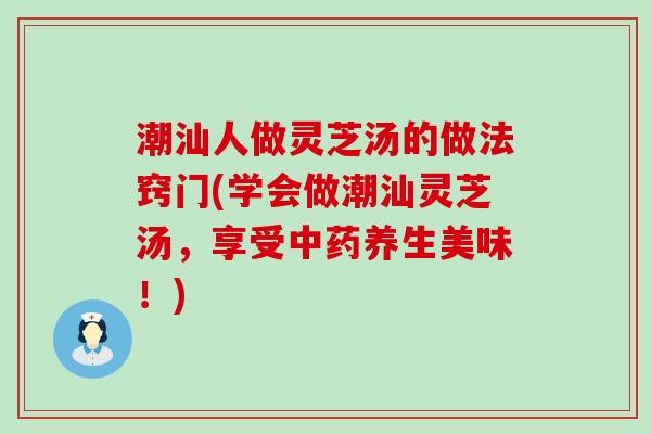 潮汕人做灵芝汤的做法窍门(学会做潮汕灵芝汤，享受养生美味！)