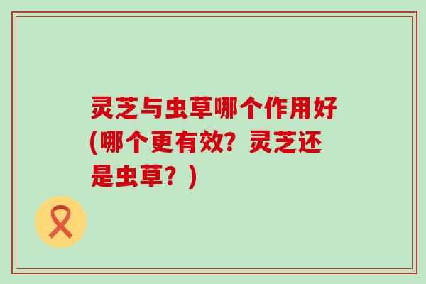 灵芝与虫草哪个作用好(哪个更有效？灵芝还是虫草？)