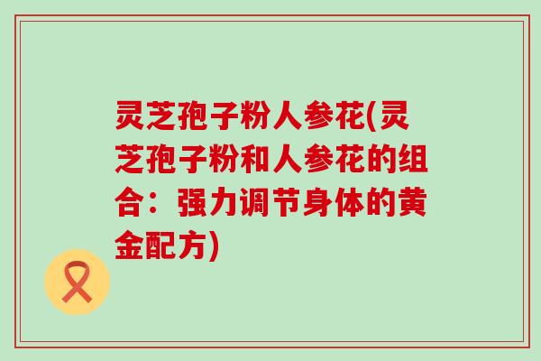 灵芝孢子粉人参花(灵芝孢子粉和人参花的组合：强力调节身体的黄金配方)