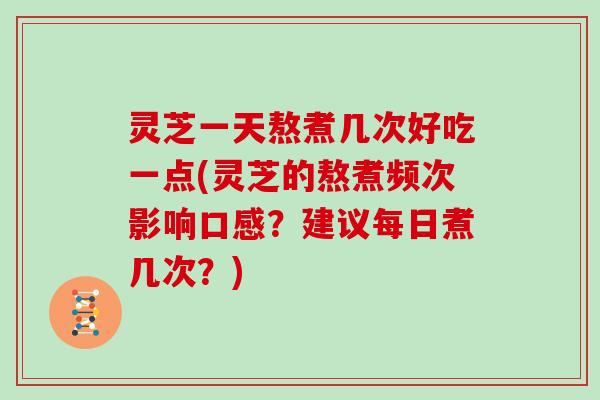 灵芝一天熬煮几次好吃一点(灵芝的熬煮频次影响口感？建议每日煮几次？)