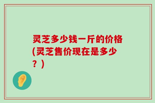 灵芝多少钱一斤的价格(灵芝售价现在是多少？)