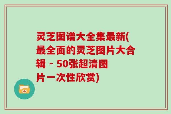 灵芝图谱大全集新(全面的灵芝图片大合辑 - 50张超清图片一次性欣赏)