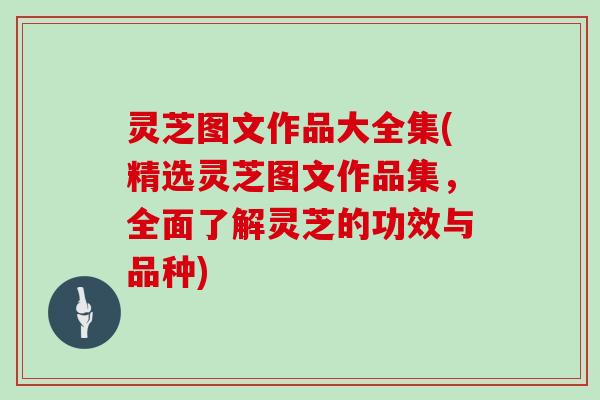 灵芝图文作品大全集(精选灵芝图文作品集，全面了解灵芝的功效与品种)