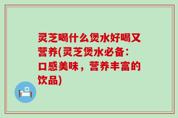 灵芝喝什么煲水好喝又营养(灵芝煲水必备：口感美味，营养丰富的饮品)