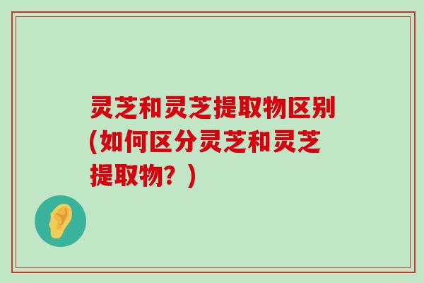 灵芝和灵芝提取物区别(如何区分灵芝和灵芝提取物？)