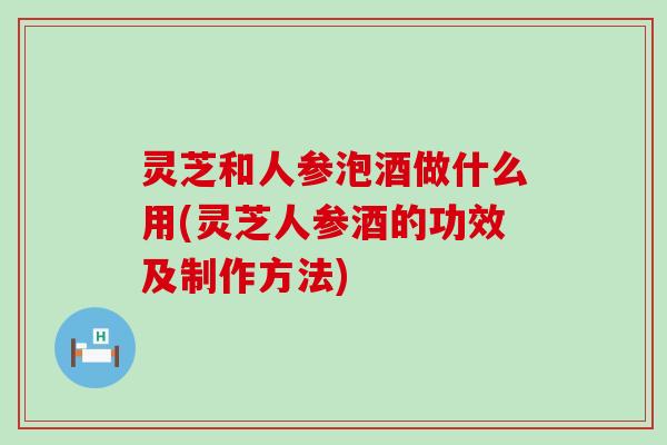 灵芝和人参泡酒做什么用(灵芝人参酒的功效及制作方法)