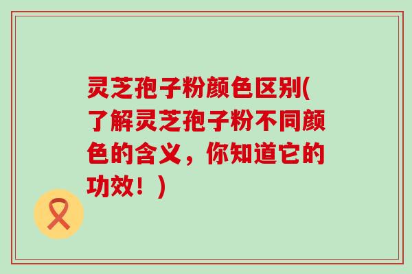 灵芝孢子粉颜色区别(了解灵芝孢子粉不同颜色的含义，你知道它的功效！)