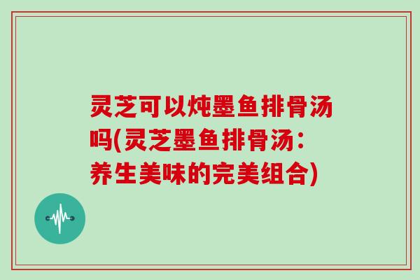 灵芝可以炖墨鱼排骨汤吗(灵芝墨鱼排骨汤：养生美味的完美组合)