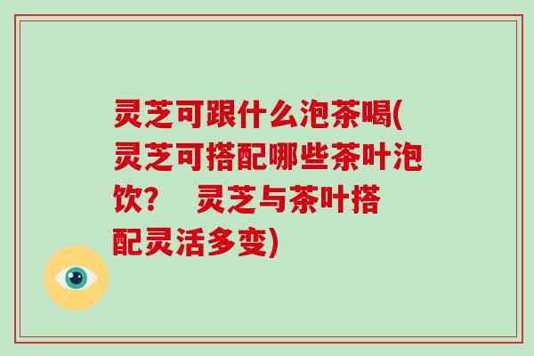 灵芝可跟什么泡茶喝(灵芝可搭配哪些茶叶泡饮？  灵芝与茶叶搭配灵活多变)