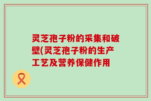 灵芝孢子粉的采集和破壁(灵芝孢子粉的生产工艺及营养保健作用