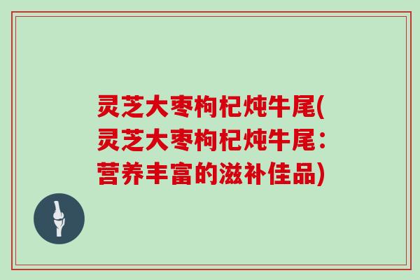 灵芝大枣枸杞炖牛尾(灵芝大枣枸杞炖牛尾：营养丰富的滋补佳品)