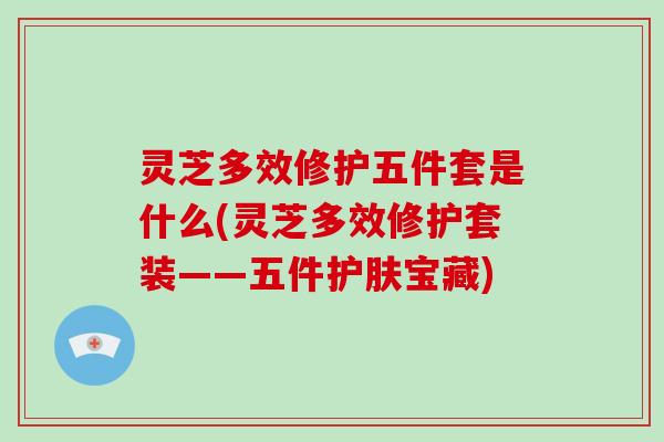 灵芝多效修护五件套是什么(灵芝多效修护套装——五件护肤宝藏)