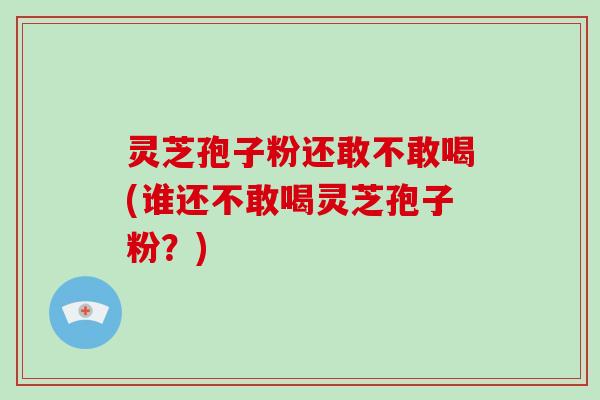 灵芝孢子粉还敢不敢喝(谁还不敢喝灵芝孢子粉？)