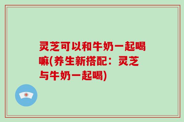 灵芝可以和牛奶一起喝嘛(养生新搭配：灵芝与牛奶一起喝)