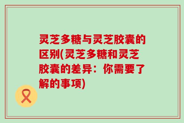 灵芝多糖与灵芝胶囊的区别(灵芝多糖和灵芝胶囊的差异：你需要了解的事项)