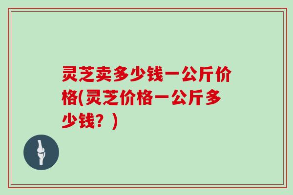 灵芝卖多少钱一公斤价格(灵芝价格一公斤多少钱？)