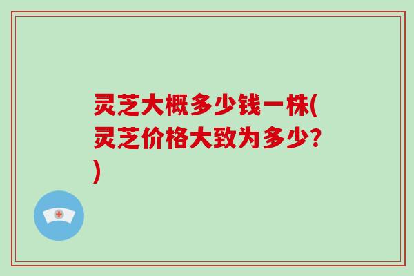 灵芝大概多少钱一株(灵芝价格大致为多少？)