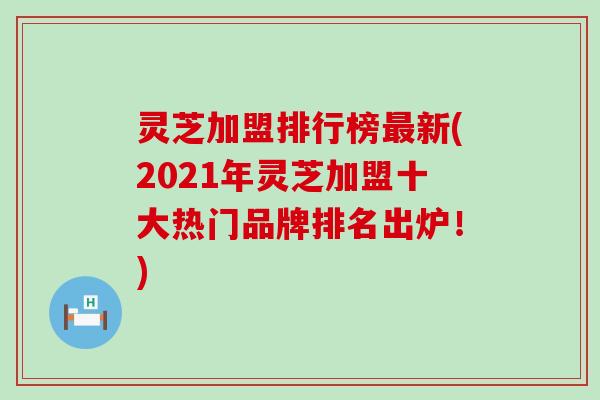 灵芝加盟排行榜新(2021年灵芝加盟十大热门品牌排名出炉！)