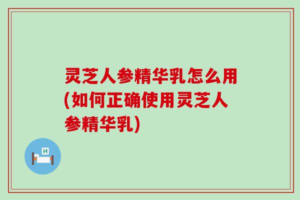 灵芝人参精华乳怎么用(如何正确使用灵芝人参精华乳)