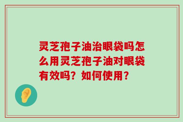 灵芝孢子油眼袋吗怎么用灵芝孢子油对眼袋有效吗？如何使用？