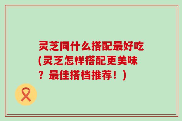 灵芝同什么搭配好吃(灵芝怎样搭配更美味？佳搭档推荐！)