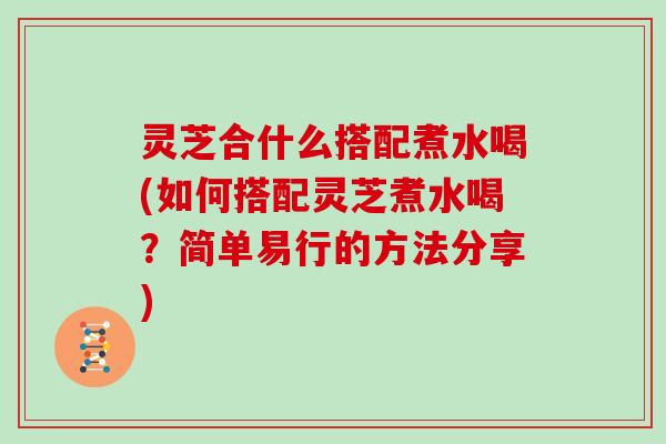 灵芝合什么搭配煮水喝(如何搭配灵芝煮水喝？简单易行的方法分享)