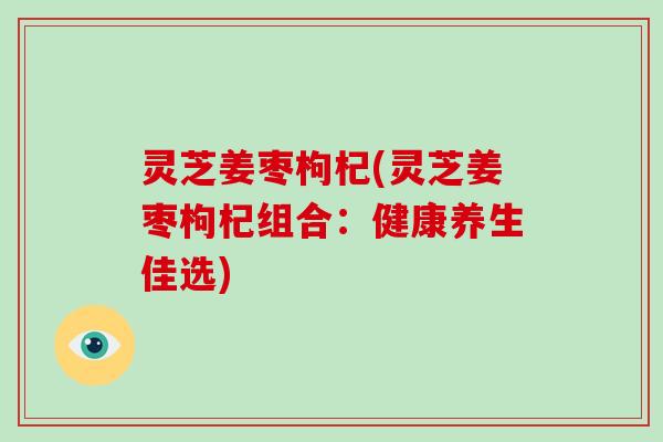 灵芝姜枣枸杞(灵芝姜枣枸杞组合：健康养生佳选)