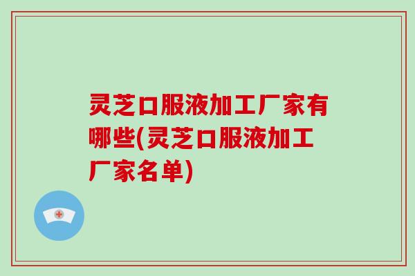 灵芝口服液加工厂家有哪些(灵芝口服液加工厂家名单)