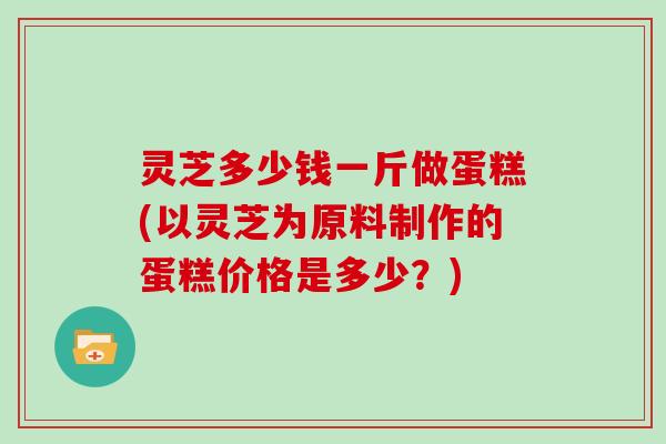 灵芝多少钱一斤做蛋糕(以灵芝为原料制作的蛋糕价格是多少？)