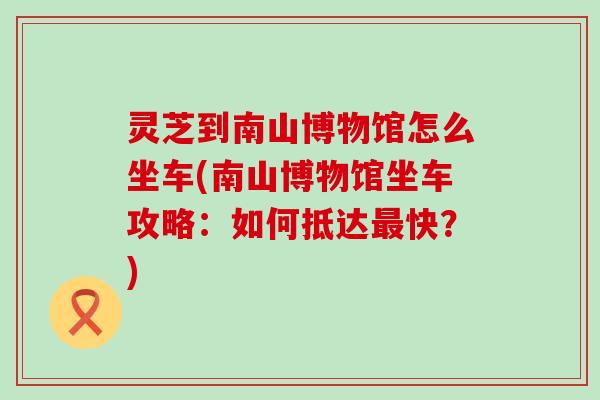 灵芝到南山博物馆怎么坐车(南山博物馆坐车攻略：如何抵达快？)