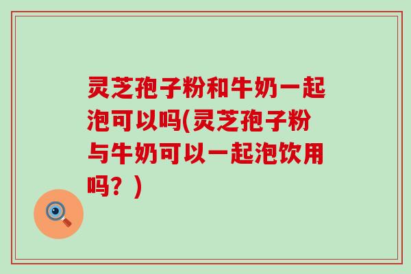 灵芝孢子粉和牛奶一起泡可以吗(灵芝孢子粉与牛奶可以一起泡饮用吗？)