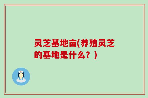 灵芝基地亩(养殖灵芝的基地是什么？)