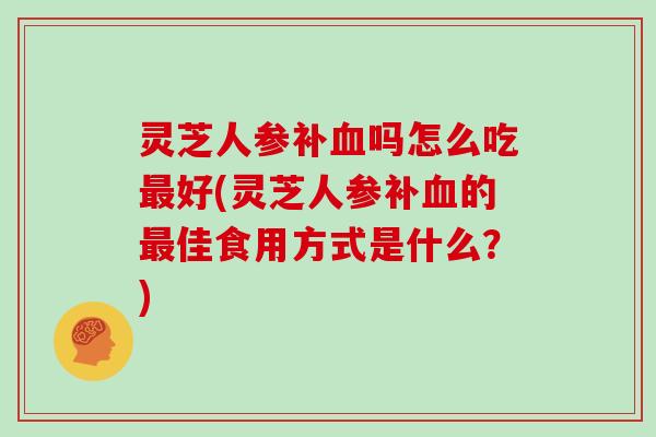 灵芝人参补吗怎么吃好(灵芝人参补的佳食用方式是什么？)