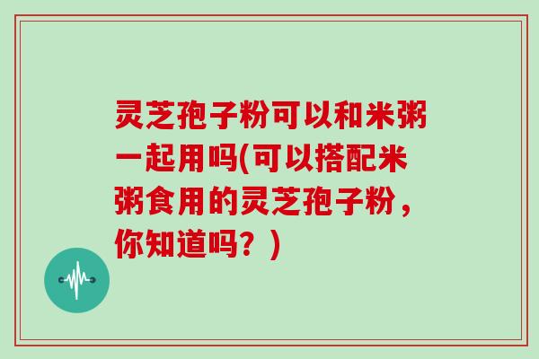 灵芝孢子粉可以和米粥一起用吗(可以搭配米粥食用的灵芝孢子粉，你知道吗？)